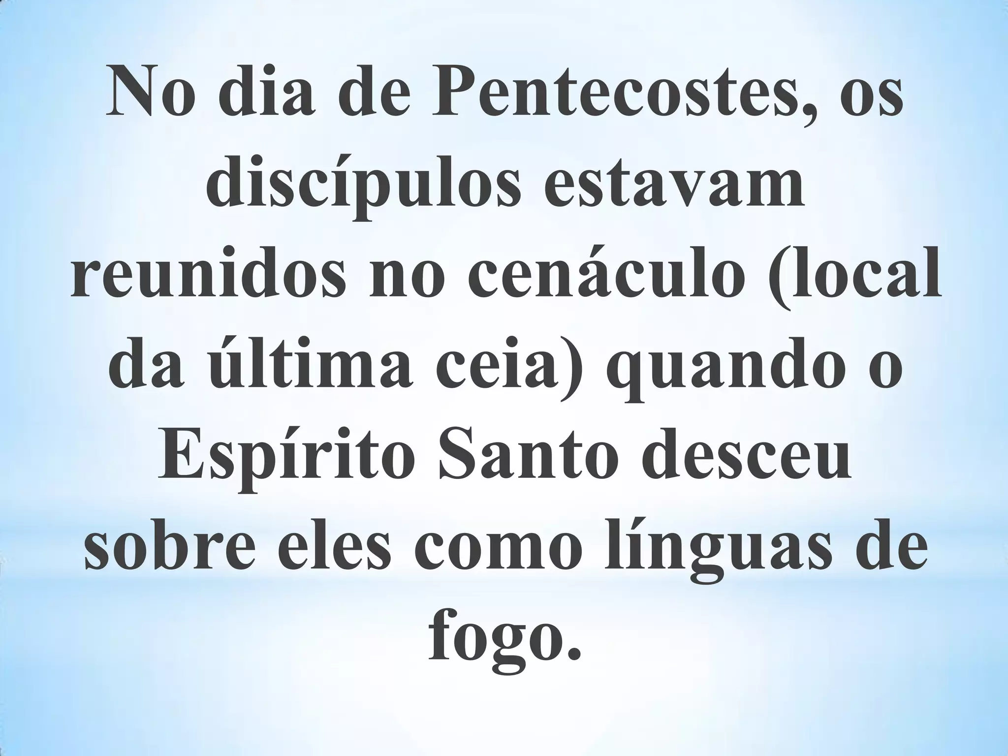 No dia de Pentecostes, os discípulos estavam reunidos no cenáculo (local da última ceia) quando o Espírito Santo desceu sobre eles como línguas de fogo. 