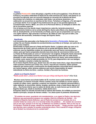 Historia
La palabra Pentecostés viene del griego y significa el día quincuagésimo. A los 50 días de
la Pascua, los judíos celebraban la fiesta de las siete semanas (Ex 34,22), esta fiesta en un
principio fue agrícola, pero se convirtió después en recuerdo de la Alianza del Sinaí.
Al principio los cristianos no celebraban esta fiesta. Las primeras alusiones a su
celebración se encuentran en escritos de San Irineo, Tertuliano y Orígenes, a fin del siglo II
y principio del III. Ya en el siglo IV hay testimonios de que en las grandes Iglesias de
Constantinopla, Roma y Milán, así como en la Península Ibérica, se festejaba el último día
de la cincuentena pascual.
Con el tiempo se le fue dando mayor importancia a este día, teniendo presente el
acontecimiento histórico de la venida del Espíritu Santo sobre María y los Apóstoles (Cf.
Hch 2). Gradualmente, se fue formando una fiesta, para la que se preparaban con ayuno y
una vigilia solemne, algo parecido a la Pascua. Se utiliza el color rojo para el altar y las
vestiduras del sacerdote; simboliza el fuego del Espíritu Santo.

 Significado
Los cincuenta días pascuales y las fiestas de la Ascensión y Pentecostés, forman una
unidad. No son fiestas aisladas de acontecimientos ocurridos en el tiempo, son parte de un
solo y único misterio.
Pentecostés es fiesta pascual y fiesta del Espíritu Santo. La Iglesia sabe que nace en la
Resurrección de Cristo, pero se confirma con la venida del Espíritu Santo. Es hasta
entonces, que los Apóstoles acaban de comprender para qué fueron convocados por
Jesús; para qué fueron preparados durante esos tres años de convivencia íntima con Él.
La Fiesta de Pentecostés es como el "aniversario" de la Iglesia. El Espíritu Santo desciende
sobre aquella comunidad naciente y temerosa, infundiendo sobre ella sus siete dones,
dándoles el valor necesario para anunciar la Buena Nueva de Jesús; para preservarlos en
la verdad, como Jesús lo había prometido (Jn 14.15); para disponerlos a ser sus testigos;
para ir, bautizar y enseñar a todas las naciones.
Es el mismo Espíritu Santo que, desde hace dos mil años hasta ahora, sigue descendiendo
sobre quienes creemos que Cristo vino, murió y resucitó por nosotros; sobre quienes
sabemos que somos parte y continuación de aquella pequeña comunidad ahora extendida
por tantos lugares; sobre quienes sabemos que somos responsables de seguir
extendiendo su Reino de Amor, Justicia, Verdad y Paz entre los hombres.

 ¿Quién es el Espíritu Santo?
"Nadie puede decir: ¡Jesús es el Señor! sino por influjo del Espíritu Santo" (1Co 12,3)

 Muchas veces hemos escuchado hablar de Él; muchas veces quizá también lo hemos
mencionado y lo hemos invocado. Piensa cuántas veces has sentido su acción sobre ti:
cuando sin saber cómo, soportas y superas una situación, una relación personal difícil y
sales adelante, te reconcilias, toleras, aceptas, perdonas, amas y hasta haces algo por el
otro…. Esa fuerza interior que no sabes de dónde sale, es nada menos que la acción del
Espíritu Santo que, desde tu bautismo, habita dentro de ti.
El Espíritu Santo ha actuado durante toda la historia del hombre. En la Biblia se menciona
desde el principio, aunque de manera velada. Y es Jesús quien lo presenta oficialmente:

 "SI ustedes me aman, guardarán mis mandamientos, y yo rogaré al Padre y les dará otro
Defensor que permanecerá siempre con ustedes. Este es el Espíritu de Verdad…. En
adelante el Espíritu Santo Defensor, que el Padre les enviará en mi nombre, les va a
enseñar todas las cosas y les va a recordar todas mis palabras. … En verdad, les conviene
que yo me vaya, porque si no me voy, el Defensor no vendrá a ustedes. Pero si me voy se
lo mandaré. Cuando él venga, rebatirá las mentiras del mundo…. Tengo muchas cosas más
que decirles, pero ustedes no pueden entenderlas ahora. Pero cuando Él venga, el Espíritu
de la Verdad, los introducirá en la verdad total".
 