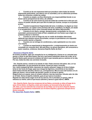 Cuando se da una esperanza total que prevalece sobre todas las demás
       esperanzas particulares, que abarca con su suavidad y con su silenciosa promesa
       todos los cimientos y todas las caídas;
               Cuando se acepta y se lleva libremente una responsabilidad donde no se
       tienen claras perspectivas de éxito y de utilidad;
               Cuando se da como buena la suma de todas las cuentas de la vida que uno
       mismo no puede calcular pero que Otro ha dado por buenas, aunque no se puedan
       probar;
               Cuando la experiencia fragmentada del amor, la belleza y la alegría se viven
       sencillamente y se captan como promesa del amor, la belleza y la alegría, sin dudar
       a un escepticismo cínico como consuelo barato del último desconsuelo;
               Cuando el vivir diario, amargo, decepcionante y aniquilador se vive con
       serenidad y perseverancia hasta el final, aceptado por una fuerza cuyo origen no
       podemos abarcar ni dominar;
               Cuando se corre el riesgo de orar en medio de tinieblas silenciosas
       sabiendo que siempre somos escuchados, aunque no percibamos una respuesta
       que se pueda razonar y disputar;
               Cuando uno se entrega sin condiciones y esta capitulación se vive como
       una victoria;
               Cuando se experimenta la desesperación, y misteriosamente se siente uno
       consolado sin consuelo fácil: Allí está Dios y su gracia liberadora, allí conocemos a
       quien nosotros, cristianos, llamamos Espíritu Santo de Dios".

 Oraciones al Espíritu Santo
El hombre prudente, sabe que necesita luz en su inteligencia y fuerza en su voluntad para
pensar y hacer lo que Dios quiere. Esa luz y esa fuerza solamente vienen de lo alto; es el
Espíritu Santo quien provee al cristiano de todo lo que necesita para su caminar en la vida.
Por eso, todos los días nos conviene invocarlo.

 Ven, Espíritu divino, manda tu luz desde el cielo. Padre amoroso del pobre; don, en tus
dones espléndido, luz que penetras las almas, fuente de mayor consuelo.
Ven, dulce huésped del alma, descanso de nuestro esfuerzo; tregua en el duro trabajo,
brisa en las horas de fuego; gozo que enjuga las lágrimas y reconforta en los duelos.
Entra hasta el fondo del alma, Divina Luz, y enriquécenos. Mira el vacío del hombre si tu le
faltas por dentro, mira el poder del pecado cuando no envías tu aliento.
Riega la tierra en sequía, sana el corazón enfermo, lava las manchas, infunde calor de vida
en el hielo. Doma el espíritu indómito, guía al que tuerce el sendero.
Reparte tus siete dones según la fe de tus siervos. Por tu bondad y tu gracia, dale al
esfuerzo su mérito; salva al que busca salvarse y danos tu gozo eterno. AMÉN.

 Ven, Espíritu Santo, llena los corazones de tus fieles y enciende en ellos el fuego de tu
amor. Envía Señor, tu Espíritu y todo será creado y se renovará la faz de la tierra.
¡Oh, Dios, que has instruido los corazones de tus fieles con la luz de tu Espíritu Santo!,
concédenos que sintamos rectamente con el mismo Espíritu y gocemos siempre de su
divino consuelo.
Por Jesucristo, Nuestro Señor. AMÉN.
 