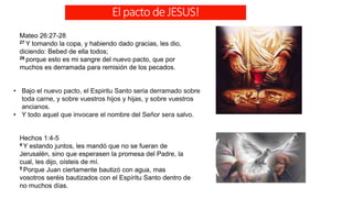 ElpactodeJESUS!
Mateo 26:27-28
27 Y tomando la copa, y habiendo dado gracias, les dio,
diciendo: Bebed de ella todos;
28 porque esto es mi sangre del nuevo pacto, que por
muchos es derramada para remisión de los pecados.
• Bajo el nuevo pacto, el Espiritu Santo seria derramado sobre
toda carne, y sobre vuestros hijos y hijas, y sobre vuestros
ancianos.
• Y todo aquel que invocare el nombre del Señor sera salvo.
Hechos 1:4-5
4 Y estando juntos, les mandó que no se fueran de
Jerusalén, sino que esperasen la promesa del Padre, la
cual, les dijo, oísteis de mí.
5 Porque Juan ciertamente bautizó con agua, mas
vosotros seréis bautizados con el Espíritu Santo dentro de
no muchos días.
 