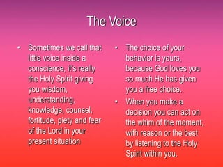 The Voice
• Sometimes we call that      • The choice of your
  little voice inside a         behavior is yours,
  conscience, it’s really       because God loves you
  the Holy Spirit giving        so much He has given
  you wisdom,                   you a free choice.
  understanding,              • When you make a
  knowledge, counsel,           decision you can act on
  fortitude, piety and fear     the whim of the moment,
  of the Lord in your           with reason or the best
  present situation             by listening to the Holy
                                Spirit within you.
 