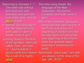 Returning to Genesis 1:﻿2﻿ This time using Greek, the
   The earth was without        language of the New
   form and void, and           Testament, the word is
   darkness was upon the        translated as breath, wind or
   face of the deep; and the    spirit.
   Spirit of God. . .”         Why is this important, because it
In Hebrew, the language of      shows the Holy Spirit as part of
   the Old Testament, the       the Trinity and at the very
   word used for spirit is      beginning of creation and now
   breath, wind or spirit.      the Holy Spirit is found at the
Jumping ahead to the Acts       very beginning of the Church
   of the Apostles, often just  when the apostles began
   called “Acts,” we read,      teaching or preaching the
   “2:﻿2 And suddenly a         world.
   sound came from heaven Remember, Jesus said “I am with
   like a rush of a mighty      you always, to the close of the
   wind,                        age. (Mt. 28:20)”
 