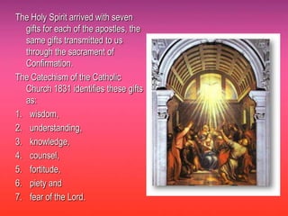 The Holy Spirit arrived with seven
   gifts for each of the apostles, the
   same gifts transmitted to us
   through the sacrament of
   Confirmation.
The Catechism of the Catholic
   Church 1831 identifies these gifts
   as:
1. wisdom,
2. understanding,
3. knowledge,
4. counsel,
5. fortitude,
6. piety and
7. fear of the Lord.
 