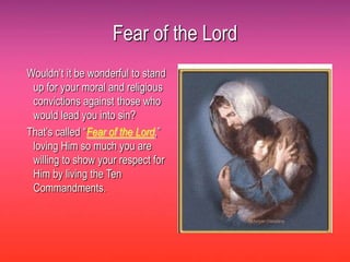Fear of the Lord
Wouldn’t it be wonderful to stand
 up for your moral and religious
 convictions against those who
 would lead you into sin?
That’s called “Fear of the Lord,”
 loving Him so much you are
 willing to show your respect for
 Him by living the Ten
 Commandments.
 