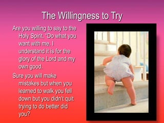 The Willingness to Try
Are you willing to say to the
  Holy Spirit, “Do what you
  want with me. I
  understand it is for the
  glory of the Lord and my
  own good.
Sure you will make
  mistakes but when you
  learned to walk you fell
  down but you didn’t quit
  trying to do better did
  you?
 