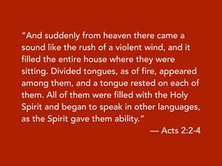 “And suddenly from heaven there came a
sound like the rush of a violent wind, and it
filled the entire house where they were
sitting. Divided tongues, as of fire, appeared
among them, and a tongue rested on each of
them. All of them were filled with the Holy
Spirit and began to speak in other languages,
as the Spirit gave them ability.”
— Acts 2:2-4
 