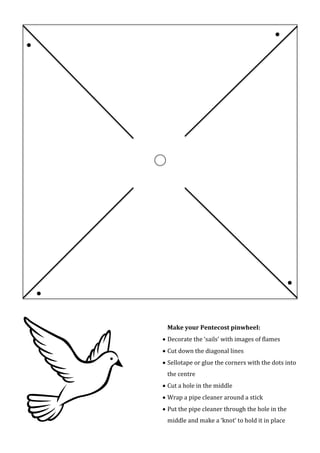 



Make your Pentecost pinwheel:
 Decorate the ‘sails’ with images of flames
 Cut down the diagonal lines
 Sellotape or glue the corners with the dots into
the centre
 Cut a hole in the middle
 Wrap a pipe cleaner around a stick
 Put the pipe cleaner through the hole in the
middle and make a ‘knot’ to hold it in place
 