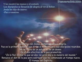 Y les mostró las manos y el costado
  Los discípulos se llenaron de alegría al ver al Señor.
  Jesús les dijo de nuevo:
  -Paz a vosotros.




              El encuentro con Jesús siempre produce alegría.
Paz es la primera palabra que dirige el Resucitado a sus discípulos reunidos.
                   No se trata de un saludo ni de un deseo.
                    Es el don efectivo de la paz prometida
    “Es la Paz, la mía, la que os doy; no os la doy a la manera del mundo.”
Renueva el don de la paz para subrayar que ha comenzado un tiempo nuevo.
                             El tiempo del Espíritu.
 