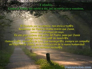 Y añadió:
  Como el Padre me envió a mí, así os envío yo a vosotros.




             El Enviado por excelencia, nos envía a tod@s.
            Recibimos del Padre la misma misión que Jesús,
                      somos una prolongación suya.
        Es una gran cadena que parte del Padre, pasa por Jesús
                 y llega hasta cada un@ de nosotr@s.
¡Somos hij@s, enviad@s de Dios, sus mensajer@s, siempre en compañía
   del Espíritu de Jesús, en la construcción de la nueva humanidad!.
                       A esto estamos invitad@s.
 