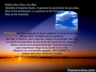 Sopló sobre ellos y les dijo:
-Recibid el Espíritu Santo. A quienes les perdonéis los pecados,
Dios se los perdonará ; y a quienes se los retengáis,
Dios se los retendrá.




El Espíritu nos hace capaces de llevar adelante el proyecto de Dios,
               de perdonar, de destrozar la injusticia,
 derribar la mentira, abrir puertas, romper la oscuridad, dar vida.
  La misión encomendada es una tarea de reconciliación universal..
      Buena ocasión para preguntarnos por “nuestro espíritu”.
          ¿qué experiencia tengo de su acción en mi vida?
        ¿Muestro un cristianismo apagado, SIN ESPÍRITU,
                basado más sobre temores y miedos
          que sobre la alegría y la fuerza de la vida nueva?
 