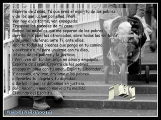 Espíritu de Jesús, Tú que eres el espíritu de los pobres.
y de los que luchan por ellos, ¡Ven!.
Ven hoy a visitarme, ven enseguida.
Traspasa las paredes de mi casa.
Rompe las murallas que me separan de los pobres,
derriba mis puertas atrancadas, abre todas las ventanas,
y déjame indefensa ante Ti, ante ellos.
Aparta todas las piedras que pongo en tu camino,
y acércate a mí para ungirme con tu óleo,
 el óleo de los pobres y la justicia.
¡ Ven!, ven sin tardar, unge mi alma y empápala,
Espíritu de Jesús, Espíritu de los pobres,
empapa mi alma con tu amor, Espíritu Liberador.
Y después, envíame, envíame a los pobres,
a llevarles tu alegría y tu dignidad,
a darles lo que les debemos en justicia,
para hacer un mundo nuevo a tu medida:
El mundo del Espíritu.
 