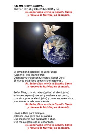 SALMO RESPONSORIAL
[Salmo 103:1ab y 24ac,29bc-30,31 y 34]
R/. Señor Dios, envía tu Espíritu Santo
y renueva la faz(vida) en el mundo.
Mi alma bendice(alaba) al Señor Dios:
¡Dios mío, qué grande eres!
Cuántas(muchas) son tus obras, Señor Dios;
El mundo está lleno de tus criaturas(obras).
R/. Señor Dios, envía tu Espíritu Santo
y renueva la faz(vida) en el mundo.
Señor Dios, cuando retiras(quitas) el aliento(aire)
entonces expiran(mueren) y vuelven a ser polvo;
cuando soplas tu aliento(aire) y creas los seres vivos,
y renuevas la vida en el mundo.
R/. Señor Dios, envía tu Espíritu Santo
y renueva la faz(vida) en el mundo.
Gloria a Dios para siempre,
el Señor Dios goza con sus obras.
Que mi poema sea agradable a Dios,
y yo me alegraré con el Señor Dios.
R/. Señor Dios, envía tu Espíritu Santo
y renueva la faz(vida) en el mundo.
 