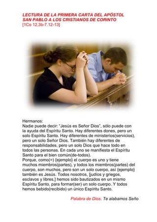LECTURA DE LA PRIMERA CARTA DEL APÓSTOL
SAN PABLO A LOS CRISTIANOS DE CORINTO
[1Co 12,3b-7.12-13]
Hermanos:
Nadie puede decir: “Jesús es Señor Dios”, sólo puede con
la ayuda del Espíritu Santo. Hay diferentes dones, pero un
solo Espíritu Santo. Hay diferentes de ministerios(servicios),
pero un solo Señor Dios. También hay diferentes de
responsabilidades, pero un solo Dios que hace todo en
todos las personas. En cada uno se manifiesta el Espíritu
Santo para el bien común(de-todos).
Porque, como(=) {ejemplo} el cuerpo es uno y tiene
muchos miembros(partes), y todos los miembros(partes) del
cuerpo, son muchos, pero son un solo cuerpo, así {ejemplo}
también es Jesús. Todos nosotros, [judíos y griegos,
esclavos y libres,] hemos sido bautizados en un mismo
Espíritu Santo, para formar(ser) un solo cuerpo. Y todos
hemos bebido(recibido) un único Espíritu Santo.
Palabra de Dios. Te alabamos Seño
 