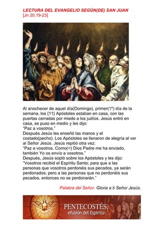 LECTURA DEL EVANGELIO SEGÚN(DE) SAN JUAN
[Jn 20,19-23]
Al anochecer de aquel día(Domingo), primer(1º) día de la
semana, los {11} Apóstoles estaban en casa, con las
puertas cerradas por miedo a los judíos. Jesús entró en
casa, se puso en medio y les dijo:
“Paz a vosotros.”
Después Jesús les enseñó las manos y el
costado(pecho). Los Apóstoles se llenaron de alegría al ver
al Señor Jesús. Jesús repitió otra vez:
“Paz a vosotros. Como(=) Dios Padre me ha enviado,
también Yo os envío a vosotros.”
Después, Jesús sopló sobre los Apóstoles y les dijo:
“Vosotros recibid el Espíritu Santo; para que a las
personas que vosotros perdonéis sus pecados, ya serán
perdonados; pero a las personas que no perdonéis sus
pecados, entonces no se perdonarán.”
Palabra del Señor. Gloria a ti Señor Jesús.
 