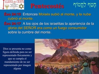 Pentecostés
Éxo 24:15 Entonces Moisés subió al monte, y la nube
cubrió el monte.
Éxo 24:17 A los ojos de los israelitas la apariencia de la
gloria del SEÑOR era como un fuego consumidor
sobre la cumbre del monte.
Dios se presenta no como
figura definida para no ser
representado físicamente y
que se cumpla el
mandamiento de no ser
representado por imagen
alguna
 