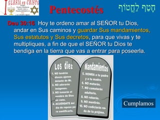 Pentecostés
Deu 30:16 Hoy te ordeno amar al SEÑOR tu Dios,
andar en Sus caminos y guardar Sus mandamientos,
Sus estatutos y Sus decretos, para que vivas y te
multipliques, a fin de que el SEÑOR tu Dios te
bendiga en la tierra que vas a entrar para poseerla.
Cumplamos
 