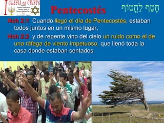 Pentecostés
Hch 2:1 Cuando llegó el día de Pentecostés, estaban
todos juntos en un mismo lugar,
Hch 2:2 y de repente vino del cielo un ruido como el de
una ráfaga de viento impetuoso, que llenó toda la
casa donde estaban sentados.
 