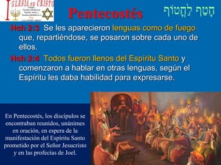 Pentecostés
Hch 2:3 Se les aparecieron lenguas como de fuego
que, repartiéndose, se posaron sobre cada uno de
ellos.
Hch 2:4 Todos fueron llenos del Espíritu Santo y
comenzaron a hablar en otras lenguas, según el
Espíritu les daba habilidad para expresarse.
En Pentecostés, los discípulos se
encontraban reunidos, unánimes
en oración, en espera de la
manifestación del Espíritu Santo
prometido por el Señor Jesucristo
y en las profecías de Joel.
 