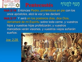 Pentecostés
Hch 2:14 Entonces Pedro, poniéndose en pie con los
once apóstoles, alzó la voz y les declaró
Hch 2:17 Y será en los postreros días, dice Dios,
derramaré de mi Espíritu sobre toda carne, y vuestros
hijos y vuestras hijas profetizarán; y vuestros
mancebos verán visiones, y vuestros viejos soñarán
sueños:
Joe_2:28
 