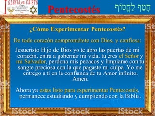 Pentecostés
¿Cómo Experimentar Pentecostés?
De todo corazón comprométete con Dios, y confiesa:
Jesucristo Hijo de Dios yo te abro las puertas de mi
corazón, entra a gobernar mi vida, tu eres el Señor y
mi Salvador, perdona mis pecados y límpiame con tu
sangre preciosa con la que pagaste mi culpa. Yo me
entrego a ti en la confianza de tu Amor infinito.
Amen.
Ahora ya estas listo para experimentar Pentecostés,
permanece estudiando y cumpliendo con la Biblia.
 