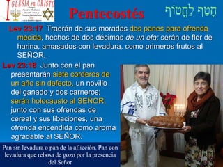 Pentecostés
Lev 23:17 Traerán de sus moradas dos panes para ofrenda
mecida, hechos de dos décimas de un efa; serán de flor de
harina, amasados con levadura, como primeros frutos al
SEÑOR.
Lev 23:18 Junto con el pan
presentarán siete corderos de
un año sin defecto, un novillo
del ganado y dos carneros;
serán holocausto al SEÑOR,
junto con sus ofrendas de
cereal y sus libaciones, una
ofrenda encendida como aroma
agradable al SEÑOR.
Pan sin levadura o pan de la aflicción. Pan con
levadura que rebosa de gozo por la presencia
del Señor
 