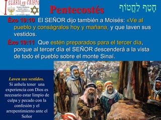 Pentecostés
Éxo 19:10 El SEÑOR dijo también a Moisés: «Ve al
pueblo y conságralos hoy y mañana, y que laven sus
vestidos.
Éxo 19:11 Que estén preparados para el tercer día,
porque al tercer día el SEÑOR descenderá a la vista
de todo el pueblo sobre el monte Sinaí.
Laven sus vestidos.
Si anhela tener una
experiencia con Dios es
necesario estar limpio de
culpa y pecado con la
confesión y el
arrepentimiento ante el
Señor
 