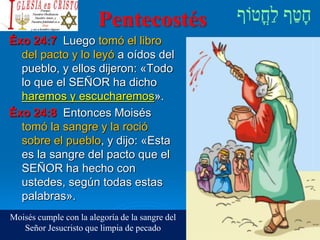 Pentecostés
Éxo 24:7 Luego tomó el libro
del pacto y lo leyó a oídos del
pueblo, y ellos dijeron: «Todo
lo que el SEÑOR ha dicho
haremos y escucharemos».
Éxo 24:8 Entonces Moisés
tomó la sangre y la roció
sobre el pueblo, y dijo: «Esta
es la sangre del pacto que el
SEÑOR ha hecho con
ustedes, según todas estas
palabras».
Moisés cumple con la alegoría de la sangre del
Señor Jesucristo que limpia de pecado
 