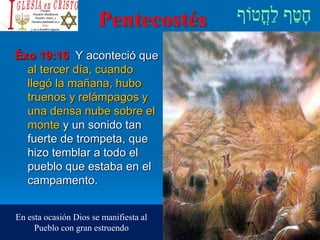 Pentecostés
Éxo 19:16 Y aconteció que
al tercer día, cuando
llegó la mañana, hubo
truenos y relámpagos y
una densa nube sobre el
monte y un sonido tan
fuerte de trompeta, que
hizo temblar a todo el
pueblo que estaba en el
campamento.
En esta ocasión Dios se manifiesta al
Pueblo con gran estruendo
 