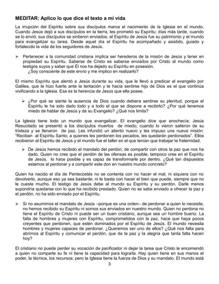 3
MEDITAR: Aplico lo que dice el texto a mi vida
La irrupción del Espíritu sobre sus discípulos marca el nacimiento de la Iglesia en el mundo.
Cuando Jesús dejó a sus discípulos en la tierra, les prometió su Espíritu; días más tarde, cuando
se lo envió, sus discípulos se sintieron enviados; el Espíritu de Jesús fue su patrimonio y el mundo
para evangelizar su tarea. Desde aquel día el Espíritu ha acompañado y asistido, guiado y
fortalecido la vida de los seguidores de Jesús.
 Pertenecer a la comunidad cristiana implica ser herederos de la misión de Jesús y tener en
propiedad su Espíritu. Saberse de Cristo es saberse enviados por Cristo al mundo como
testigos suyos y saber que Él nos ha dejado su Espíritu en posesión.
¿Soy consciente de este envío y me implico en realizarlo?
El mismo Espíritu que alentó a Jesús durante su vida, que le llevó a predicar el evangelio por
Galilea, que le hizo fuerte ante la tentación y le hacía sentirse hijo de Dios es el que continúa
vivificando a la Iglesia. Esa es la herencia de Jesús que ella posee.
 ¿Por qué se siente la ausencia de Dios cuando debiera sentirse su plenitud, porque el
Espíritu le ha sido dado todo y a todo el que se dispone a recibirlo? ¿Por qué tenemos
miedo de hablar de Jesús y de su Evangelio? ¿Qué nos limita?
La Iglesia tiene todo un mundo que evangelizar. El evangelio dice que anochecía; Jesús
Resucitado se presentó a los discípulos muertos de miedo; cuando lo vieron salieron de su
tristeza y se llenaron de paz. Les infundió un aliento nuevo y les impuso una nueva misión:
“Reciban al Espíritu Santo; a quienes les perdonen los pecados, les quedarán perdonados”. Ellos
recibieron al Espíritu de Jesús y el mundo fue el taller en el que tenían que trabajar la fraternidad.
 De Jesús hemos recibido el mandato del perdón, de compartir con otros la paz que nos ha
dado. Quien no cree que el perdón de las ofensas es posible, tampoco cree en el Espíritu
de Jesús, lo hace posible y es capaz de transformarle por dentro. ¿Qué tan dispuestos
estamos al perdonar y a compartir este don en nuestro mundo concreto?
Quien ha nacido el día de Pentecostés no se contenta con no hacer el mal, ni siquiera con no
devolverlo, aunque eso ya sea bastante; ni le basta con hacer el bien que puede, siempre que no
le cueste mucho. El testigo de Jesús debe al mundo su Espíritu y su perdón. Darle menos
supondría quedarse con lo que ha recibido prestado. Quien no se sabe enviado a ofrecer la paz y
el perdón, no ha sido enviado por el Espíritu.
 Si no asumimos el mandato de Jesús –porque es una orden– de perdonar a quien lo necesite,
no hemos recibido su Espíritu ni somos sus enviados en nuestro mundo. Quien no perdona no
tiene el Espíritu de Cristo ni puede ser un buen cristiano, aunque sea un hombre bueno. La
falta de hombres y mujeres con Espíritu, comprometidos con la paz, hace que haya pocos
creyentes que perdonen, que estén dominados por el Espíritu de Jesús. El mundo necesita
hombres y mujeres capaces de perdonar. ¿Queremos ser uno de ellos? ¿Qué nos falta para
abrirnos al Espíritu y comunicar el perdón, que da la paz y la alegría que tanta falta hacen
hoy?
El cristiano no puede perder su vocación de pacificador ni dejar la tarea que Cristo le encomendó
a quien no comparte su fe ni tiene la capacidad para lograrla. Hay quien tiene en sus manos el
poder, la técnica, los recursos; pero la Iglesia tiene la fuerza de Dios y su mandato. El mundo está
 