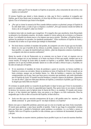 3
suyos y saber que Él nos ha dejado su Espíritu en posesión. ¿Soy consciente de este envío y me
implico en realizarlo?
El mismo Espíritu que alentó a Jesús durante su vida, que le llevó a predicar el evangelio por
Galilea, que le hizo fuerte ante la tentación y le hizo hijo de Dios es el que continúa vivificando a la
Iglesia. Esa es la herencia que Jesús le ha dejado.
 ¿Por qué se siente la ausencia de Dios cuando debiera sentirse su plenitud, porque el Espíritu le
ha sido dado todo y a todo el que se dispone a recibirlo? ¿Por qué tenemos miedo de hablar de
Jesús y de su Evangelio? ¿Qué nos limita?
La Iglesia tiene todo un mundo que evangelizar. El evangelio dice que anochecía; Jesús Resucitado
se presentó a los discípulos muertos de miedo; cuando lo vieron salieron de su tristeza y se llenaron
de paz. Les infundió un aliento nuevo y les impuso una nueva misión: “Reciban al Espíritu Santo; a
quienes les perdonen los pecados, les quedarán perdonados”. Ellos recibieron al Espíritu de Jesús y
el mundo fue el taller en el que tenían que trabajar la fraternidad.
 De Jesús hemos recibido el mandato del perdón, de compartir con otros la paz que nos ha dado.
Quien no cree que el perdón de las ofensas es posible, tampoco cree en el Espíritu de Jesús lo
hace posible y es capaz de transformarle por dentro. ¿Qué tan dispuestos estamos al perdonar y
a compartir este don en nuestros ambientes?
Quien ha nacido el día de Pentecostés no se contenta con no hacer el mal, ni siquiera con no
devolverlo, aunque eso ya sea bastante; ni le basta con hacer el bien que puede, siempre que no le
cueste mucho. El testigo de Jesús debe al mundo su Espíritu y su perdón. Darle menos supondría
quedarse con lo que ha recibido prestado. Quien no se sabe enviado a ofrecer la paz y el perdón, no
ha sido enviado por el Espíritu.
 Si no asumimos el mandato de Jesús de perdonar a quien lo necesite, no hemos recibido su
Espíritu ni somos sus enviados. Quien no perdona no tiene el Espíritu de Cristo ni puede ser un
buen cristiano, aunque sea un hombre bueno. La falta de hombres y mujeres con Espíritu,
comprometidos con la paz, hace que haya pocos creyentes que perdonen, que estén dominados
por el Espíritu de Jesús. El mundo necesita hombres y mujeres capaces de perdonar. ¿Queremos
ser uno de ellos? ¿Qué nos falta para abrirnos al Espíritu y comunicar el perdón, que da la paz y
la alegría que tanta falta nos hacen?
El cristiano no puede perder su vocación de pacificador ni dejar la tarea que Cristo le encomendó a
quien no comparte su fe ni tiene la capacidad para lograrla. Hay quien tiene en sus manos el poder,
la técnica, los recursos; pero la Iglesia tiene la fuerza de Dios y su mandato. El mundo está escaso
de paz y si hay intentos por lograrla, éstos son pocos y no llegan a su feliz realización. Dios ha
asegurado que si ella se abre a la acción del Espíritu, la hará efectiva.
 Jesús nos dice que nos necesita constructores de la paz y del perdón entre los nuestros. ¿Por
dónde comenzar la gran misión que Él nos dejó al darnos a su Espíritu?
Quien cree que es imposible perdonar, pareciera que no cree en el poder que tiene Jesús resucitado.
Él murió para perdonar y para hacer posible el perdón. Todo lo que haga la comunidad cristiana
para que haya paz y perdón la fortalecerá: quien perdona a su prójimo, ve a su Señor y posee su
Espíritu. Sólo con el Espíritu es posible la vida cristiana, que es sinónimo de hermandad, de perdón
y de paz.
 Reconciliados en nuestro interior, podemos hacer posible la paz en el seno de nuestras familias.
 