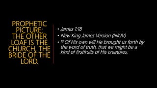PROPHETIC
PICTURE:
THE OTHER
LOAF IS THE
CHURCH, THE
BRIDE OF THE
LORD.
• James 1:18
• New King James Version (NKJV)
• 18 Of His own will He brought us forth by
the word of truth, that we might be a
kind of firstfruits of His creatures.
 