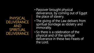 PHYSICAL
DELIVERANCE
AND
SPIRITUAL
DELIVERANCE
• Passover brought physical
deliverance, by coming out of Egypt
the place of slavery.
• The giving of the Law delivers from
spiritual bondage as idolatry and
immorality.
• So there is a celebration of the
physical and of the spiritual
deliverance in these two Feasts of
the Lord.
 