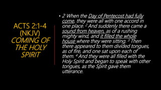 ACTS 2:1-4
(NKJV)
COMING OF
THE HOLY
SPIRIT
• 2 When the Day of Pentecost had fully
come, they were all with one accord in
one place. 2 And suddenly there came a
sound from heaven, as of a rushing
mighty wind, and it filled the whole
house where they were sitting. 3 Then
there appeared to them divided tongues,
as of fire, and one sat upon each of
them. 4 And they were all filled with the
Holy Spirit and began to speak with other
tongues, as the Spirit gave them
utterance.
 
