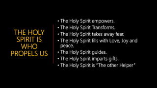 THE HOLY
SPIRIT IS
WHO
PROPELS US
• The Holy Spirit empowers.
• The Holy Spirit Transforms.
• The Holy Spirit takes away fear.
• The Holy Spirit fills with Love, Joy and
peace.
• The Holy Spirit guides.
• The Holy Spirit imparts gifts.
• The Holy Spirit is “The other Helper”
 