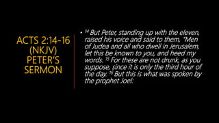 ACTS 2:14-16
(NKJV)
PETER’S
SERMON
• 14 But Peter, standing up with the eleven,
raised his voice and said to them, “Men
of Judea and all who dwell in Jerusalem,
let this be known to you, and heed my
words. 15 For these are not drunk, as you
suppose, since it is only the third hour of
the day. 16 But this is what was spoken by
the prophet Joel:
 
