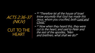 ACTS 2:36-37
(NKJV)
CUT TO THE
HEART
• 36 “Therefore let all the house of Israel
know assuredly that God has made this
Jesus, whom you crucified, both Lord and
Christ.”
• 37 Now when they heard this, they were
cut to the heart, and said to Peter and
the rest of the apostles, “Men
and brethren, what shall we do?”
 