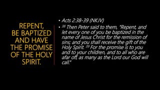 REPENT,
BE BAPTIZED
AND HAVE
THE PROMISE
OF THE HOLY
SPIRIT.
• Acts 2:38-39 (NKJV)
• 38 Then Peter said to them, “Repent, and
let every one of you be baptized in the
name of Jesus Christ for the remission of
sins; and you shall receive the gift of the
Holy Spirit. 39 For the promise is to you
and to your children, and to all who are
afar off, as many as the Lord our God will
call.”
 