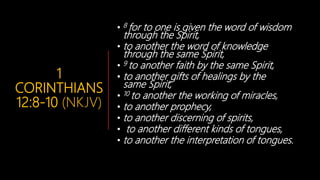 1
CORINTHIANS
12:8-10 (NKJV)
• 8 for to one is given the word of wisdom
through the Spirit,
• to another the word of knowledge
through the same Spirit,
• 9 to another faith by the same Spirit,
• to another gifts of healings by the
same Spirit,
• 10 to another the working of miracles,
• to another prophecy,
• to another discerning of spirits,
• to another different kinds of tongues,
• to another the interpretation of tongues.
 