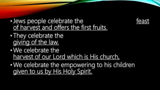 •Jews people celebrate the feast
of harvest and offers the first fruits.
•They celebrate the
giving of the law.
•We celebrate the
harvest of our Lord which is His church,
•We celebrate the empowering to his children
given to us by His Holy Spirit.
 