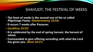 SHAVUOT, THE FESTIVAL OF WEEKS
• The feast of weeks is the second one of the so called
Pilgrimage Feasts. (Deuteronomy 16:16)
• It occurs 7 weeks after Passover.
• (Leviticus 23:15)
• It is celebrated by the end of spring harvest, the harvest of
wheat.
• Commanded to give offering according with what the Lord
has given you. (Deut 16:17)
 