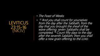 LEVITICUS
23:15-16
(NKJV)
• The Feast of Weeks
• 15 ‘And you shall count for yourselves
from the day after the Sabbath, from the
day that you brought the sheaf of the
wave offering: seven Sabbaths shall be
completed. 16 Count fifty days to the day
after the seventh Sabbath; then you shall
offer a new grain offering to the LORD.
 