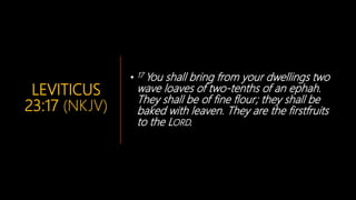LEVITICUS
23:17 (NKJV)
• 17 You shall bring from your dwellings two
wave loaves of two-tenths of an ephah.
They shall be of fine flour; they shall be
baked with leaven. They are the firstfruits
to the LORD.
 