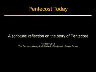 Pentecost Today



A scriptural reflection on the story of Pentecost
                         15th May 2010
      The Emmaus Young Adult Catholic Charismatic Prayer Group
 