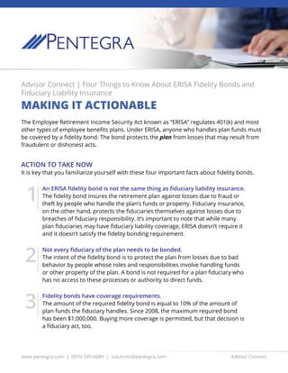 www.pentegra.com | (855) 549-6689 | solutions@pentegra.com Advisor Connect
Advisor Connect | Four Things to Know About ERISA Fidelity Bonds and
Fiduciary Liability Insurance
MAKING IT ACTIONABLE
The Employee Retirement Income Security Act known as “ERISA” regulates 401(k) and most
other types of employee benefits plans. Under ERISA, anyone who handles plan funds must
be covered by a fidelity bond. The bond protects the plan from losses that may result from
fraudulent or dishonest acts.
ACTION TO TAKE NOW
It is key that you familiarize yourself with these four important facts about fidelity bonds.
An ERISA fidelity bond is not the same thing as fiduciary liability insurance.
The fidelity bond insures the retirement plan against losses due to fraud or
theft by people who handle the plan’s funds or property. Fiduciary insurance,
on the other hand, protects the fiduciaries themselves against losses due to
breaches of fiduciary responsibility. It’s important to note that while many
plan fiduciaries may have fiduciary liability coverage, ERISA doesn’t require it
and it doesn’t satisfy the fidelity bonding requirement.
Not every fiduciary of the plan needs to be bonded.
The intent of the fidelity bond is to protect the plan from losses due to bad
behavior by people whose roles and responsibilities involve handling funds
or other property of the plan. A bond is not required for a plan fiduciary who
has no access to these processes or authority to direct funds.
Fidelity bonds have coverage requirements.
The amount of the required fidelity bond is equal to 10% of the amount of
plan funds the fiduciary handles. Since 2008, the maximum required bond
has been $1,000,000. Buying more coverage is permitted, but that decision is
a fiduciary act, too.
1
2
3
 