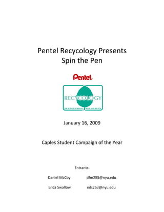 Pentel Recycology Presents
       Spin the Pen




           January 16, 2009


 Caples Student Campaign of the Year



                   Entrants:

   Daniel McCoy           dfm255@nyu.edu

   Erica Swallow          eds263@nyu.edu
 