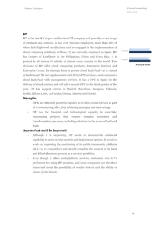 11
Cloud Computing
June 2013
Penteo Universe
HP is the world’s largest multinational IT company and provides a vast range
of products and services. It has over 350,000 employees, more than 500 of
whom hold high-level certifications and are engaged in the implementation of
cloud computing solutions; of these, 75 are currently employed in Spain. HP
has Centers of Excellence in the Philippines, China and Costa Rica. It is
present in all sectors of activity in almost every country in the world. Two
divisions of HP offer cloud computing products—Enterprise Services and
Enterprise Group. Its strategic focus is private cloud IaaS/PaaS—as a variant
of traditional ITO but supplemented with ITO/APPS services—and community
cloud IaaS/PaaS with management services. It has a DPC in Spain for the
delivery of cloud services and will add a second DPC in the third quarter of the
year. HP has support centres in Madrid, Barcelona, Zaragoza, Valencia,
Seville, Bilbao, León, La Coruña, Girona, Almería and Oviedo.
Strengths
- HP is an extremely powerful supplier as it offers cloud services as part
of its outsourcing offer, thus achieving synergies and cost savings.
- HP has the financial and technological capacity to undertake
outsourcing projects that require complex transition and
transformation processes, including solutions in the areas of IaaS and
PaaS.
Aspects that could be improved
- Although it is improving, HP needs to demonstrate enhanced
capability in some service models and deployment options. It needs to
work on improving the positioning of its public/community platform
vis-à-vis its competitors and should complete the content of its SaaS
and BPaaS (business process as a service) portfolios.
- Even though it offers multiplatform services, customers note HP’s
preference for using HP products, and some companies are therefore
concerned about the possibility of vendor lock-in and the ability to
create hybrid clouds.
 