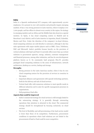 13
Cloud Computing
June 2013
Penteo Universe
Indra is a Spanish multinational ICT company with approximately 42,000
employees. It is present in over 128 countries and primarily targets emerging
markets. It has a very strong presence in Latin America, where it employs over
7,000 people, and has offices in almost every country in the region. Its strategy
in emerging markets such as Africa and the Middle East also deserves a special
mention. In Spain, it has cloud computing centres in Madrid and in
Barcelona’s 22@ district; and in Latin America in Argentina, Brazil, Colombia,
Mexico and Peru. Under the direction of the company’s in-cloud division,
cloud computing solutions are sold directly to customers, although it also has
sales agreements with major market players such as BMC, Cisco, Telefónica,
NEC and Microsoft. Indra’s portfolio focuses heavily on the provision of
vertical solutions with SaaS and PaaS. It currently offers more than 35 vertical
solutions to government agencies, energy, industry, customer management
and financial processes, among other industries, and has its own development
platform known as G. Its community IaaS proposal, Flex-IT, provides
packaged cloud computing solutions in the areas of infrastructure, network
architecture, desktop as a service, backup and storage.
Strengths
- Strong presence in the Latin American market, where it has its own
cloud computing centres for the provision of services in countries in
the region.
- Important alliances and agreements with upscale technology partners,
both for the delivery and sale of cloud services.
- Vertical SaaS offer with numerous solutions to meet specific needs in
different industries and to cater for specific management processes in
organisations.
- Full proprietary PaaS offer.
Aspects that could be improved
- Indra’s commercial strategy for cloud services is still strongly linked to
the outsourcing strategy. It is generally through outsourcing
operations that attention is attracted to the cloud. The commercial
strategy should be strengthened by focusing exclusively on cloud
services.
- The level of flexibility and self-provisioning of the IaaS service model
is lower than those of its competitors. Furthermore, procurement
conditions in operations where IaaS solutions are not linked to the
procurement of SaaS or PaaS could be more competitive.
 
