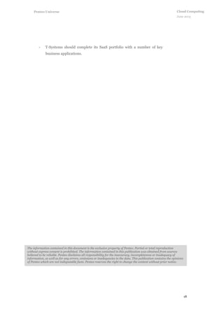 18
Cloud Computing
June 2013
Penteo Universe
The information contained in this document is the exclusive property of Penteo. Partial or total reproduction
without express consent is prohibited. The information contained in this publication was obtained from sources
believed to be reliable. Penteo disclaims all responsibility for the inaccuracy, incompleteness or inadequacy of
information, as well as for any errors, omissions or inadequacies in the data. This publication contains the opinions
of Penteo which are not indisputable facts. Penteo reserves the right to change the content without prior notice.
- T-Systems should complete its SaaS portfolio with a number of key
business applications.
 