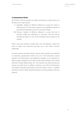 3
Cloud Computing
June 2013
Penteo Universe
This Penteo Universe analyses the relative positioning of market players on
the basis of two major aspects:
a) Capability: Analysis of different indicators to assess the extent to
which players have the means, resources and capabilities required to
provide cloud integration services to customers in Spain.
b) Features: Analysis of different indicators to assess the level of
maturity, depth and satisfaction of customers with the services
provided by players in each of the functional areas included in the
analysis.
Table 1 shows the indicators, broken down into sub-indicators, which were
used to conduct the assessment that gave rise to the Penteo Universe
positioning.
To assess customer satisfaction levels, primary source research was conducted
via electronic questionnaires which were sent to the information systems
managers and infrastructure and application managers of 40 companies in
Spain to gauge satisfaction levels with the IaaS, PaaS and SaaS service models
and other variants (BPaaS, DaaS, etc.). The research was carried out between
January and April 2013. In addition, interviews were held and information
was gathered through questionnaires from the directors of the 11 suppliers
analysed in order to obtain detailed information on their portfolios and value
proposal.
 