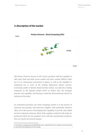 5
Cloud Computing
June 2013
Penteo Universe
This Penteo Universe focuses on ICT service providers with the capability to
offer IaaS, PaaS and SaaS service models and other variants (BPaaS, DaaS,
etc.) in an outsourcing environment in Spain, as well as the capability to
implement two or more of the existing deployment options (private,
community, public or hybrid). Based on these criteria, we analysed 11 leading
companies in the Spanish market which we believe have the strongest
presence and capability, and bearing in mind the aforementioned criteria for
inclusion in the study1.
As mentioned previously, the cloud computing market is in the process of
maturing and growing, and numerous suppliers with potentially attractive
offers are in the process of developing their capability to provide value-added
services to Spanish customers. Most of the suppliers analysed in the study are
positioned within the star quadrant. Even with this concentration of players,
there are clearly two inclusive groups:
1 Accenture, Capgemini and IECISA were selected for the analysis but declined
to provide information for the study.
STARS
 
